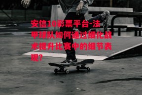 安信10彩票平台-法甲球队如何通过细化战术提升比赛中的细节表现？